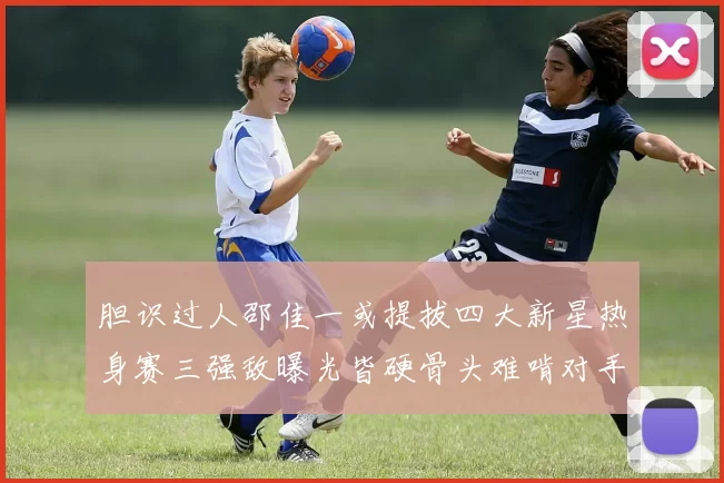 胆识过人邵佳一或提拔四大新星热身赛三强敌曝光皆硬骨头难啃对手