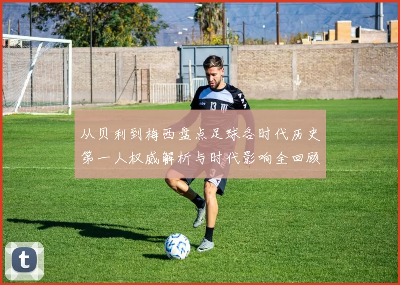 从贝利到梅西盘点足球各时代历史第一人权威解析与时代影响全回顾
