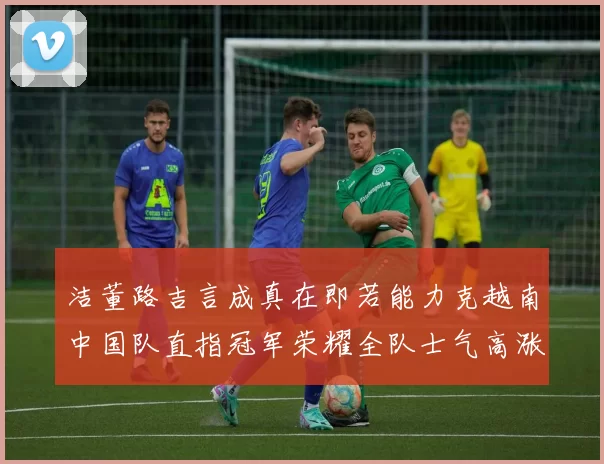 洁董路吉言成真在即若能力克越南中国队直指冠军荣耀全队士气高涨